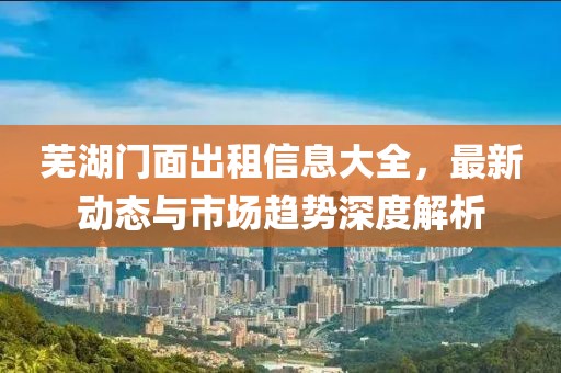 芜湖门面出租信息大全，最新动态与市场趋势深度解析