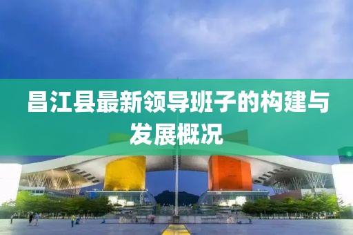 昌江县最新领导班子的构建与发展概况