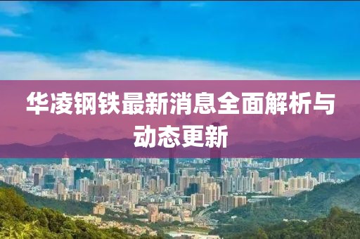 华凌钢铁最新消息全面解析与动态更新