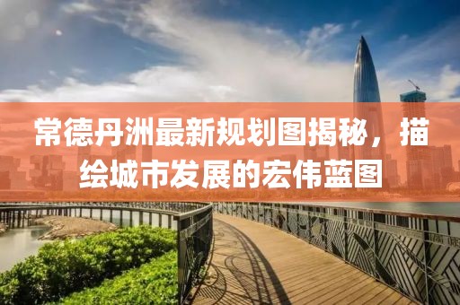 常德丹洲最新规划图揭秘，描绘城市发展的宏伟蓝图