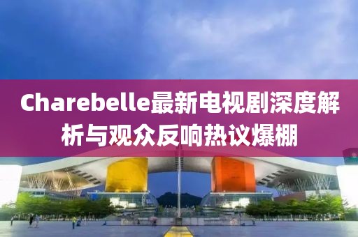Charebelle最新电视剧深度解析与观众反响热议爆棚