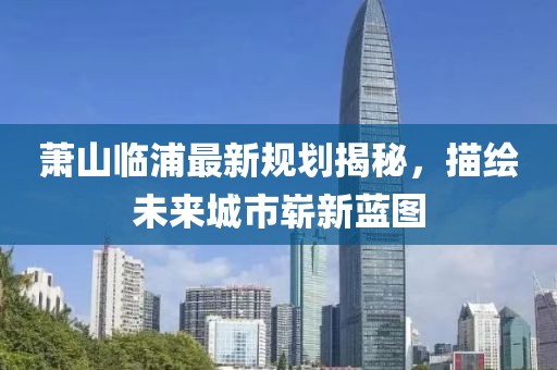 萧山临浦最新规划揭秘，描绘未来城市崭新蓝图