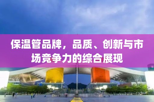 保温管品牌，品质、创新与市场竞争力的综合展现