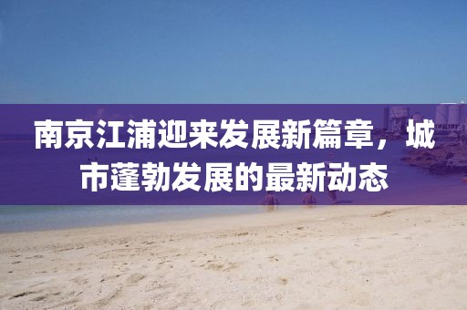 南京江浦迎来发展新篇章，城市蓬勃发展的最新动态