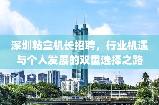 深圳粘盒机长招聘，行业机遇与个人发展的双重选择之路