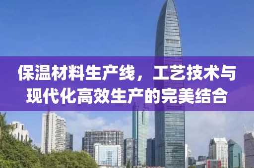 保温材料生产线，工艺技术与现代化高效生产的完美结合