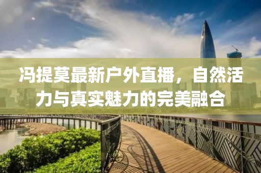 冯提莫最新户外直播，自然活力与真实魅力的完美融合
