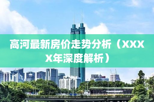 高河最新房价走势分析（XXXX年深度解析）