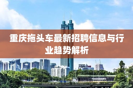 重庆拖头车最新招聘信息与行业趋势解析