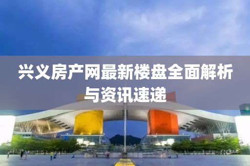 兴义房产网最新楼盘全面解析与资讯速递