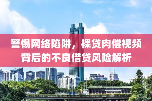 警惕网络陷阱，裸贷肉偿视频背后的不良借贷风险解析