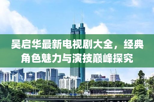 吴启华最新电视剧大全，经典角色魅力与演技巅峰探究