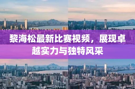 黎海松最新比赛视频，展现卓越实力与独特风采