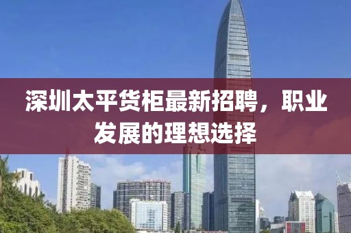 深圳太平货柜最新招聘，职业发展的理想选择