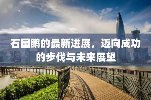 石国鹏的最新进展，迈向成功的步伐与未来展望