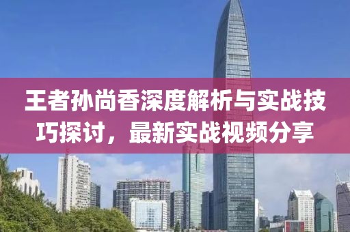 王者孙尚香深度解析与实战技巧探讨，最新实战视频分享