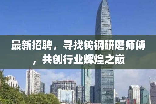 最新招聘，寻找钨钢研磨师傅，共创行业辉煌之巅