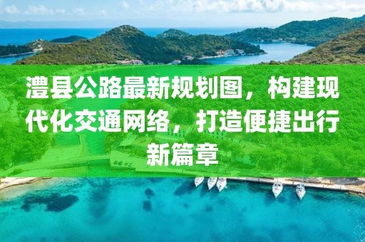 澧县公路最新规划图，构建现代化交通网络，打造便捷出行新篇章
