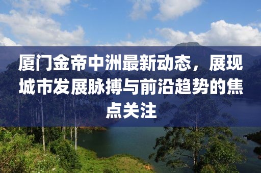 厦门金帝中洲最新动态，展现城市发展脉搏与前沿趋势的焦点关注
