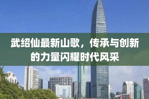 武绍仙最新山歌，传承与创新的力量闪耀时代风采