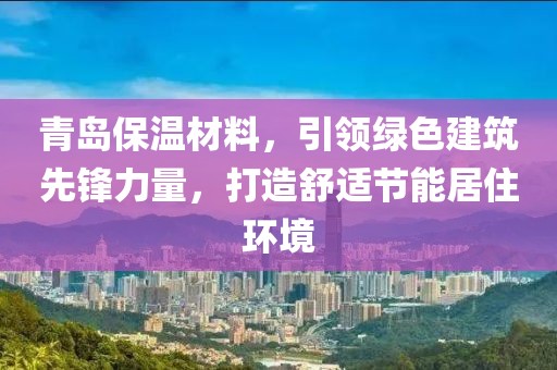 青岛保温材料，引领绿色建筑先锋力量，打造舒适节能居住环境