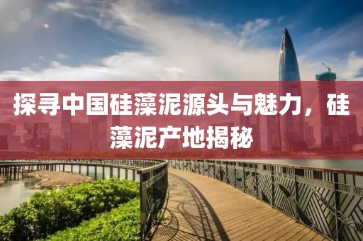 探寻中国硅藻泥源头与魅力，硅藻泥产地揭秘