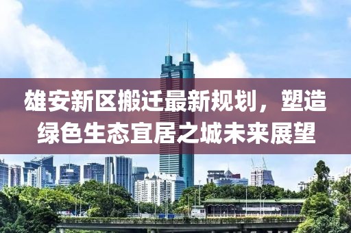 雄安新区搬迁最新规划，塑造绿色生态宜居之城未来展望