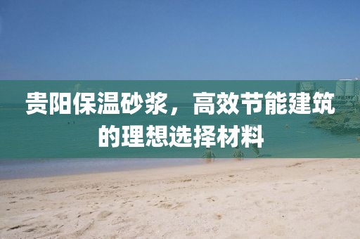 贵阳保温砂浆，高效节能建筑的理想选择材料