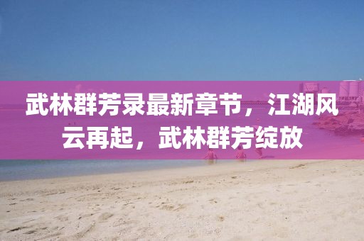 武林群芳录最新章节，江湖风云再起，武林群芳绽放