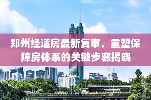 郑州经适房最新复审，重塑保障房体系的关键步骤揭晓