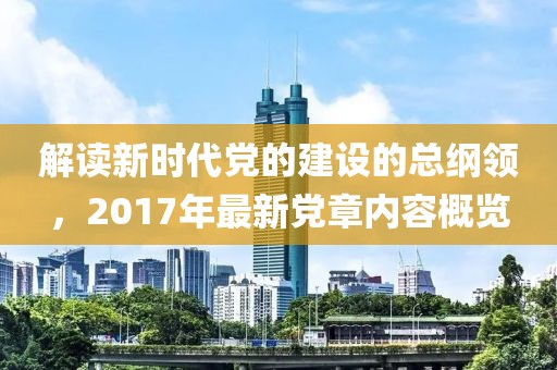 解读新时代党的建设的总纲领，2017年最新党章内容概览