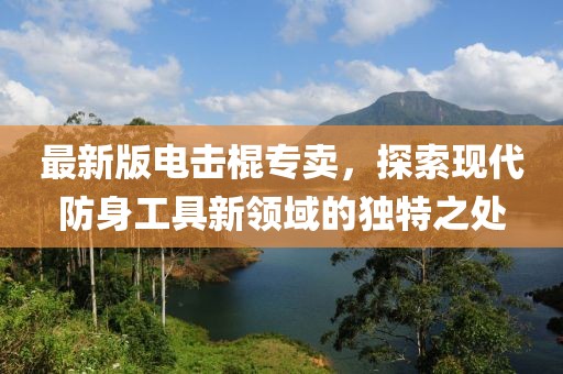 最新版电击棍专卖，探索现代防身工具新领域的独特之处