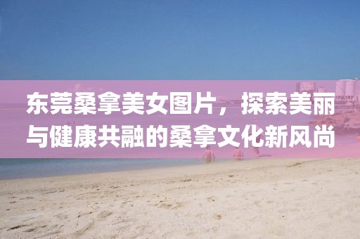 东莞桑拿美女图片，探索美丽与健康共融的桑拿文化新风尚