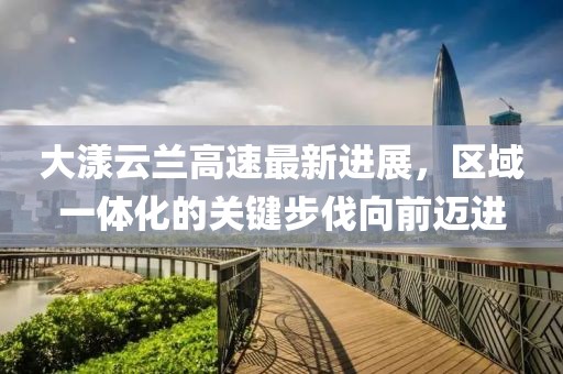 大漾云兰高速最新进展，区域一体化的关键步伐向前迈进
