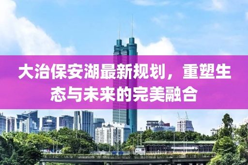 大治保安湖最新规划，重塑生态与未来的完美融合