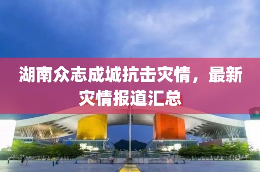 湖南众志成城抗击灾情，最新灾情报道汇总