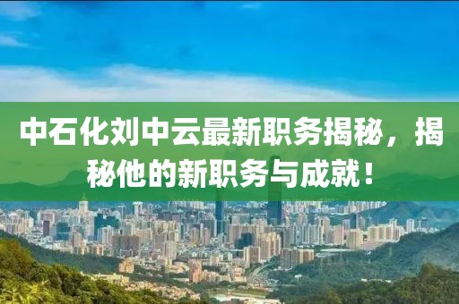 中石化刘中云最新职务揭秘，揭秘他的新职务与成就！