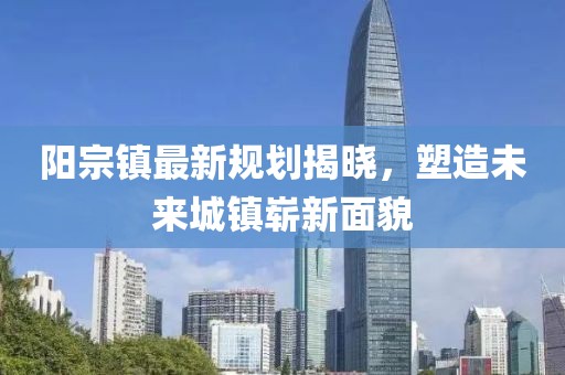 阳宗镇最新规划揭晓，塑造未来城镇崭新面貌