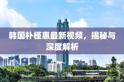 韩国朴槿惠最新视频，揭秘与深度解析