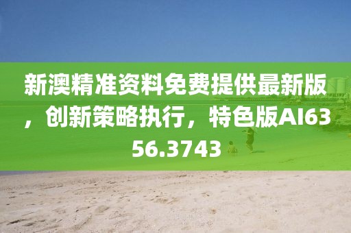 新澳精准资料免费提供最新版，创新策略执行，特色版AI6356.3743