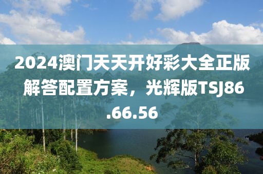 2024澳门天天开好彩大全正版 解答配置方案，光辉版TSJ86.66.56