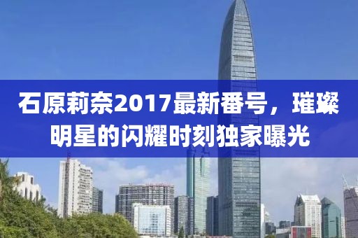 石原莉奈2017最新番号，璀璨明星的闪耀时刻独家曝光