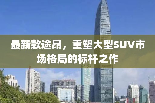 最新款途昂，重塑大型SUV市场格局的标杆之作