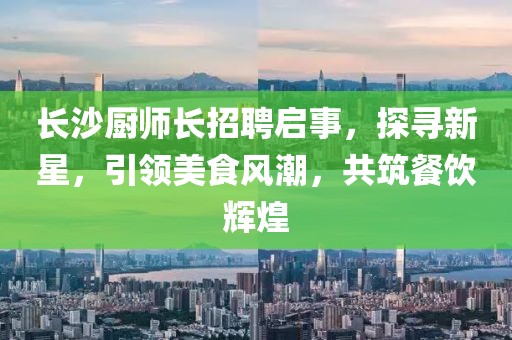 长沙厨师长招聘启事，探寻新星，引领美食风潮，共筑餐饮辉煌