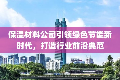 保温材料公司引领绿色节能新时代，打造行业前沿典范