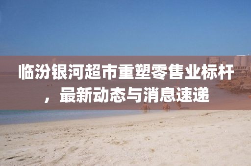 临汾银河超市重塑零售业标杆，最新动态与消息速递