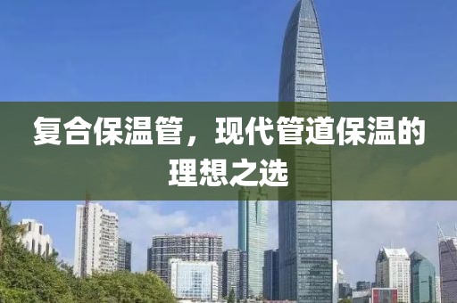 复合保温管，现代管道保温的理想之选