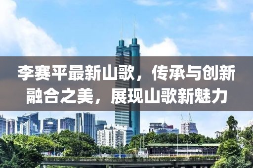 李赛平最新山歌，传承与创新融合之美，展现山歌新魅力