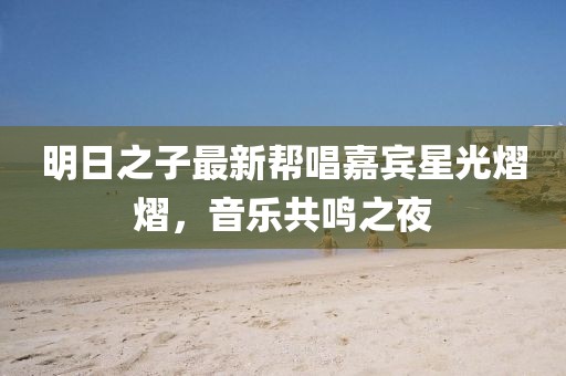 明日之子最新帮唱嘉宾星光熠熠，音乐共鸣之夜