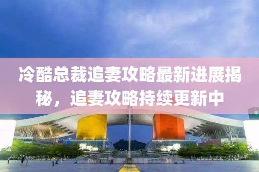 冷酷总裁追妻攻略最新进展揭秘，追妻攻略持续更新中